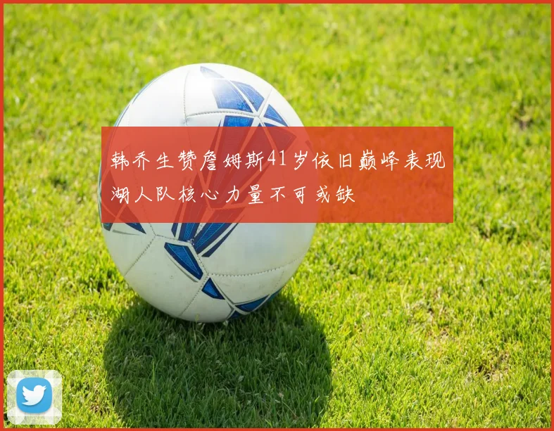 韩乔生赞詹姆斯41岁依旧巅峰表现湖人队核心力量不可或缺