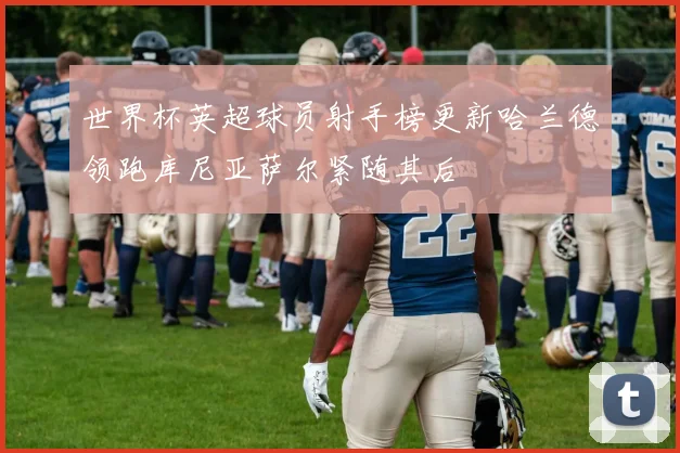 世界杯英超球员射手榜更新哈兰德领跑库尼亚萨尔紧随其后