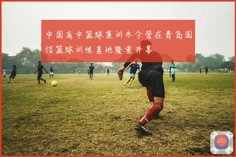 中国高中篮球集训冬令营在青岛国信篮球训练基地隆重开幕