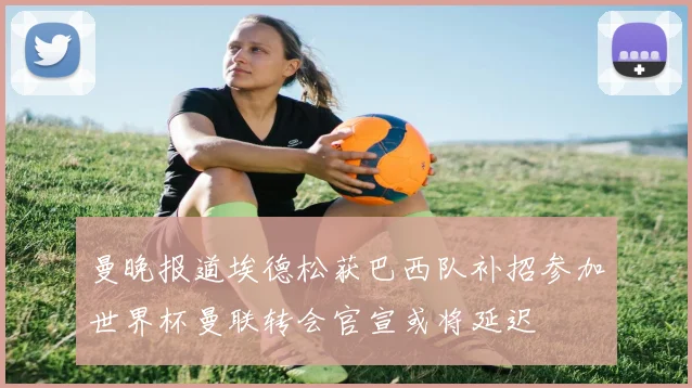 曼晚报道埃德松获巴西队补招参加世界杯曼联转会官宣或将延迟