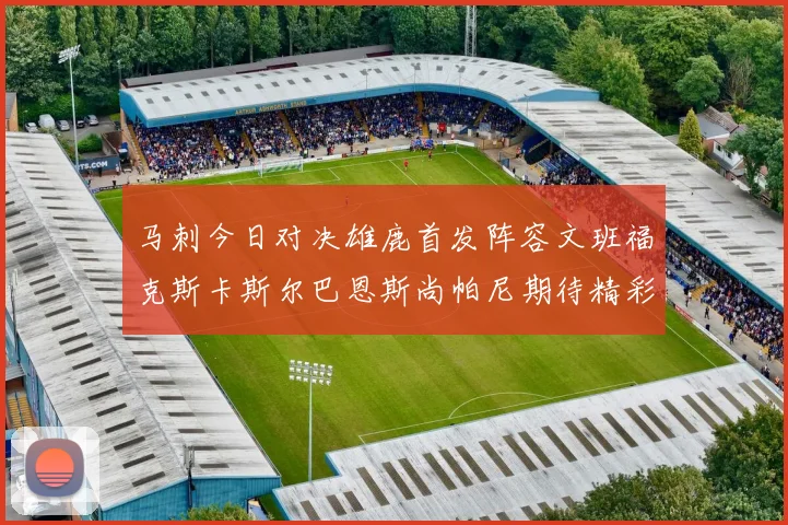 马刺今日对决雄鹿首发阵容文班福克斯卡斯尔巴恩斯尚帕尼期待精彩表现