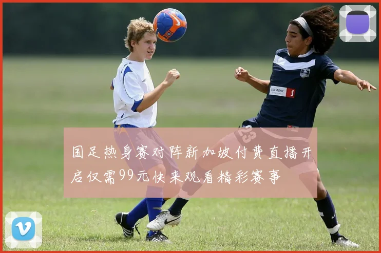 国足热身赛对阵新加坡付费直播开启仅需99元快来观看精彩赛事