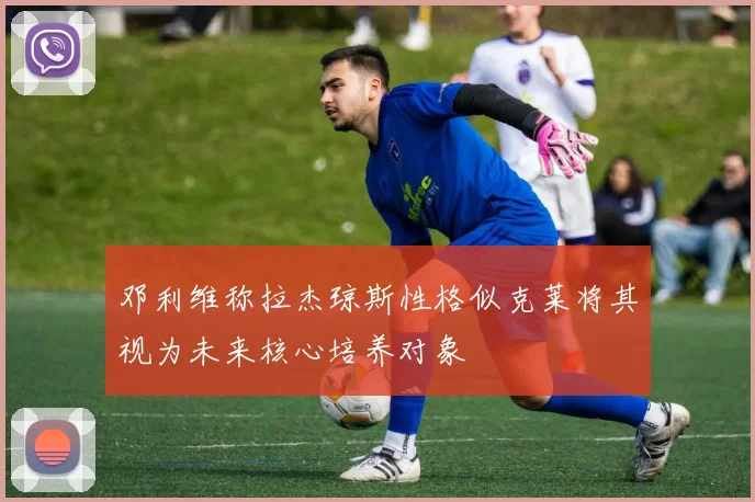 邓利维称拉杰琼斯性格似克莱将其视为未来核心培养对象