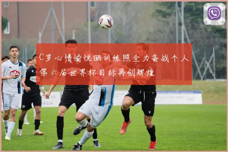 C罗心情愉悦晒训练照全力备战个人第六届世界杯目标再创辉煌