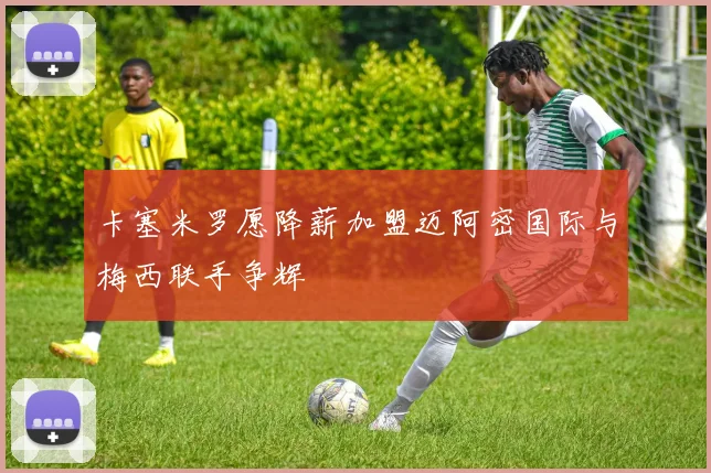 卡塞米罗愿降薪加盟迈阿密国际与梅西联手争辉