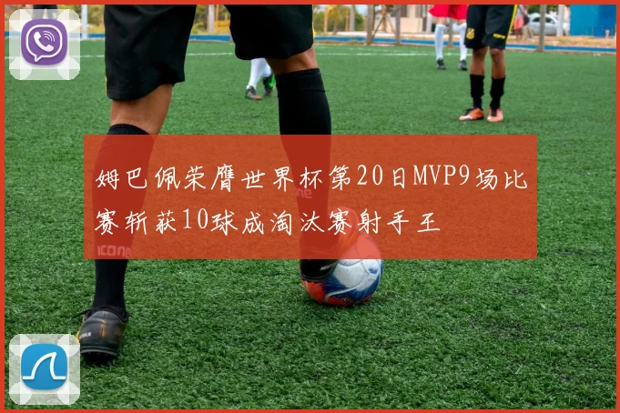 姆巴佩荣膺世界杯第20日MVP9场比赛斩获10球成淘汰赛射手王