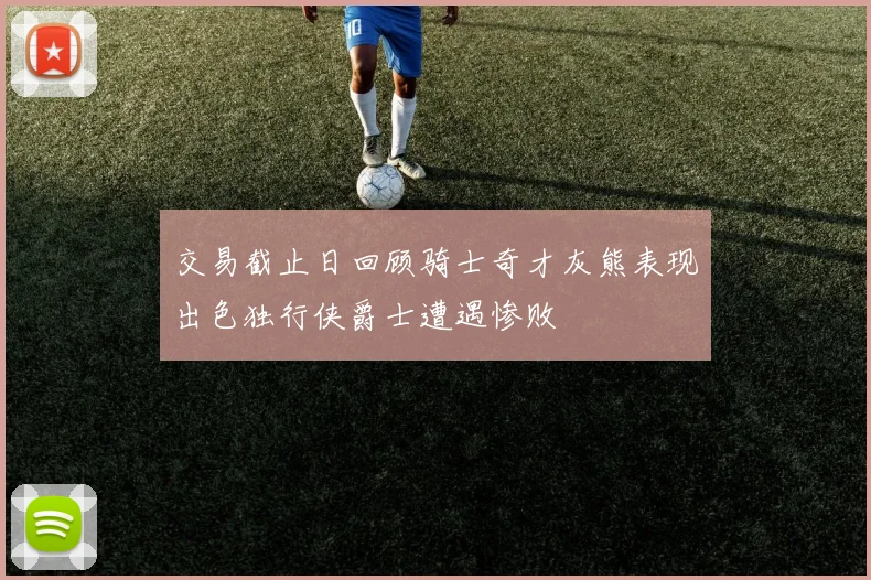 交易截止日回顾骑士奇才灰熊表现出色独行侠爵士遭遇惨败