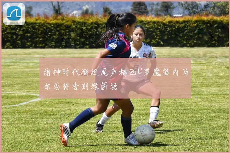 诸神时代渐近尾声梅西C罗魔笛内马尔或将告别绿茵场