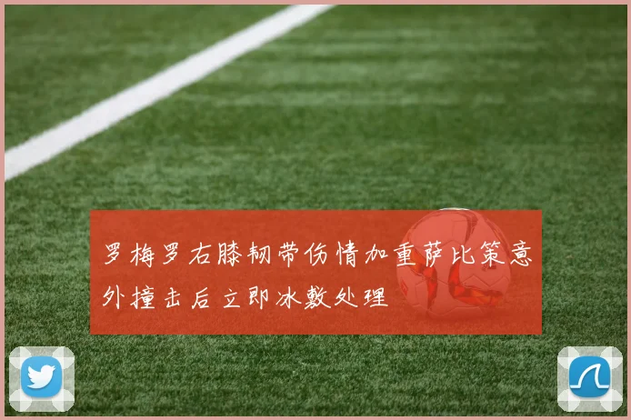 罗梅罗右膝韧带伤情加重萨比策意外撞击后立即冰敷处理