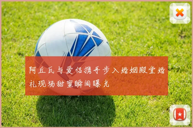 阿丘瓦与爱侣携手步入婚姻殿堂婚礼现场甜蜜瞬间曝光