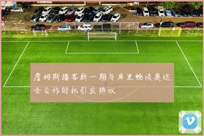 詹姆斯播客新一期与库里畅谈奥运会合作时机引发热议