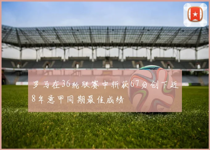 罗马在36轮联赛中斩获67分创下近8年意甲同期最佳成绩