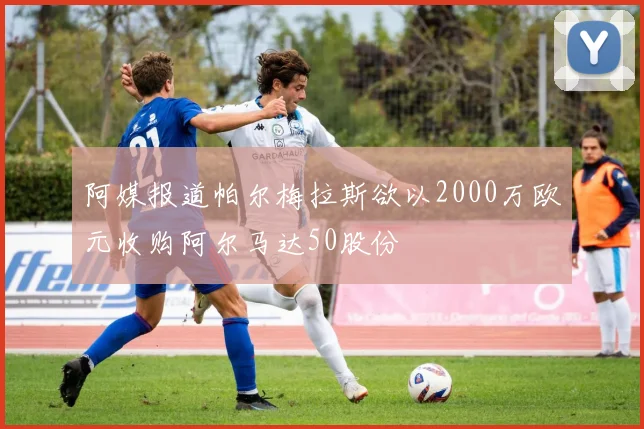阿媒报道帕尔梅拉斯欲以2000万欧元收购阿尔马达50股份