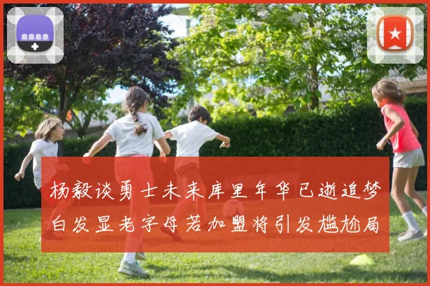 杨毅谈勇士未来库里年华已逝追梦白发显老字母若加盟将引发尴尬局面