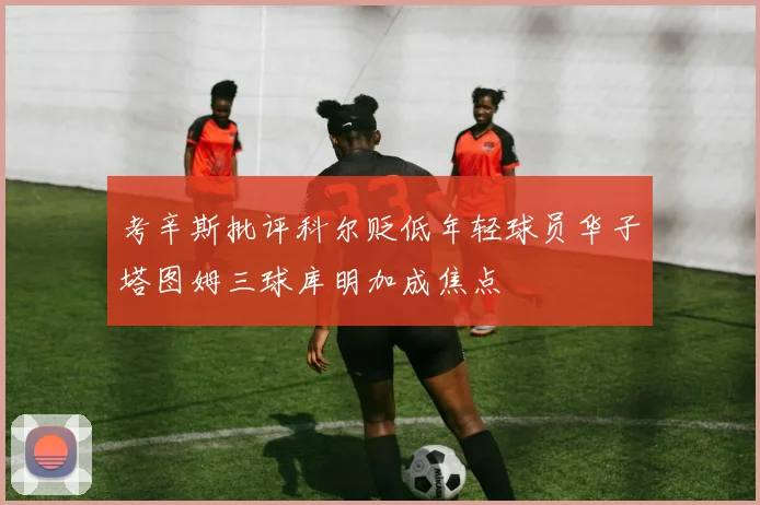 考辛斯批评科尔贬低年轻球员华子塔图姆三球库明加成焦点